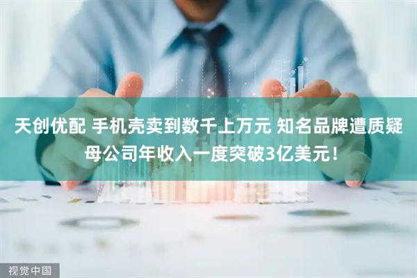 天创优配 手机壳卖到数千上万元 知名品牌遭质疑 母公司年收入一度突破3亿美元！