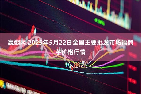 赢翻网 2025年5月22日全国主要批发市场福鼎芋价格行情