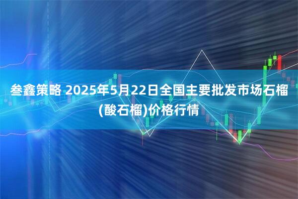 叁鑫策略 2025年5月22日全国主要批发市场石榴(酸石榴)价格行情