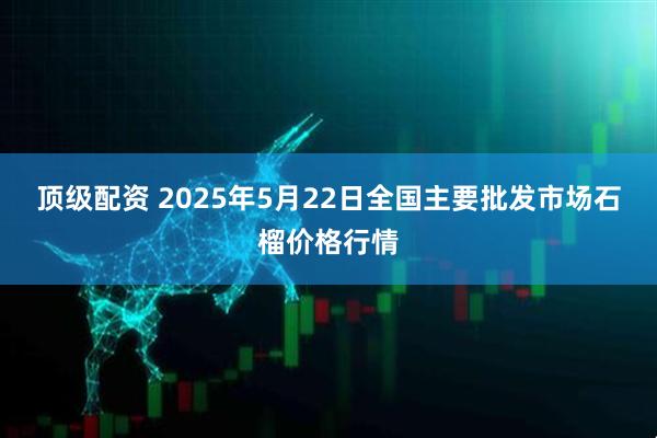 顶级配资 2025年5月22日全国主要批发市场石榴价格行情