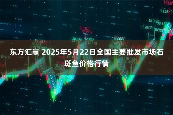 东方汇赢 2025年5月22日全国主要批发市场石斑鱼价格行情