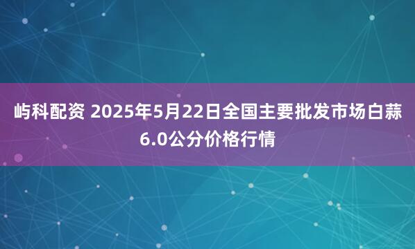 屿科配资 2025年5月22日全国主要批发市场白蒜6.0公分价格行情
