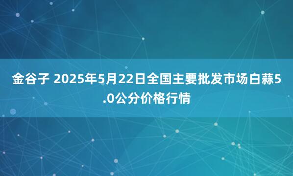 金谷子 2025年5月22日全国主要批发市场白蒜5.0公分价格行情