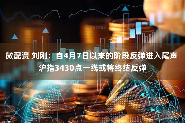 微配资 刘刚：自4月7日以来的阶段反弹进入尾声 沪指3430点一线或将终结反弹
