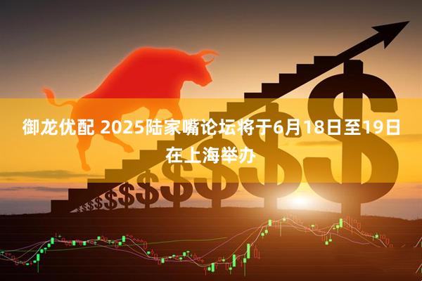 御龙优配 2025陆家嘴论坛将于6月18日至19日在上海举办