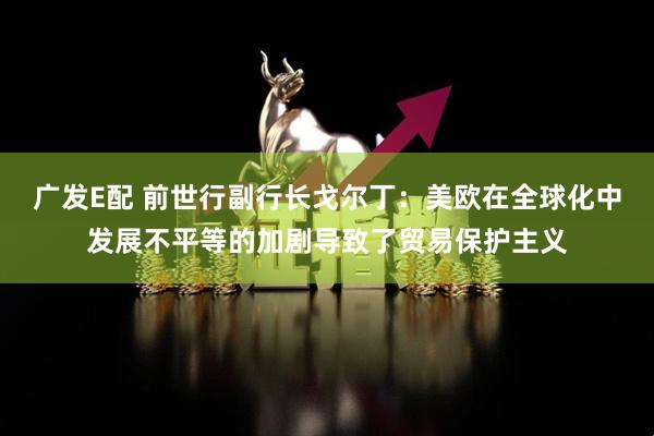 广发E配 前世行副行长戈尔丁：美欧在全球化中发展不平等的加剧导致了贸易保护主义