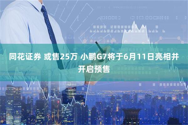 同花证券 或售25万 小鹏G7将于6月11日亮相并开启预售