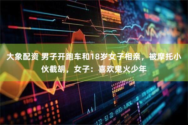 大象配资 男子开跑车和18岁女子相亲，被摩托小伙截胡，女子：喜欢鬼火少年