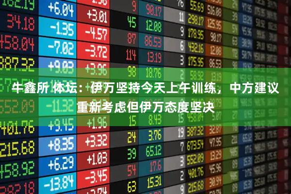牛鑫所 体坛：伊万坚持今天上午训练，中方建议重新考虑但伊万态度坚决