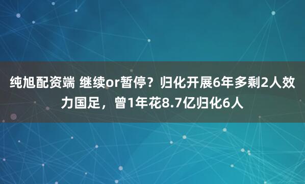纯旭配资端 继续or暂停？归化开展6年多剩2人效力国足，曾1年花8.7亿归化6人