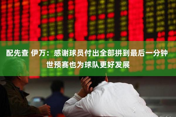 配先查 伊万：感谢球员付出全部拼到最后一分钟 世预赛也为球队更好发展
