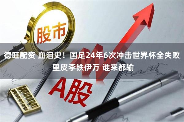 德旺配资 血泪史！国足24年6次冲击世界杯全失败 里皮李铁伊万 谁来都输