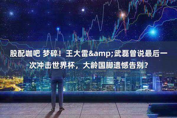 股配咖吧 梦碎！王大雷&武磊曾说最后一次冲击世界杯，大龄国脚遗憾告别？