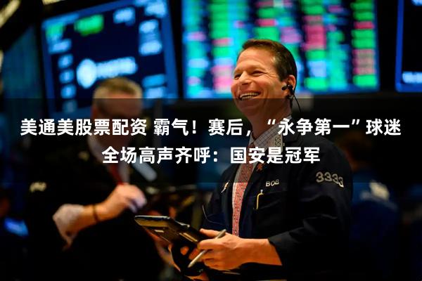 美通美股票配资 霸气！赛后，“永争第一”球迷全场高声齐呼：国安是冠军