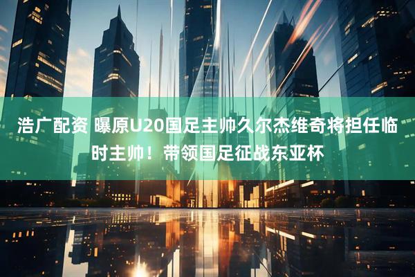 浩广配资 曝原U20国足主帅久尔杰维奇将担任临时主帅！带领国足征战东亚杯
