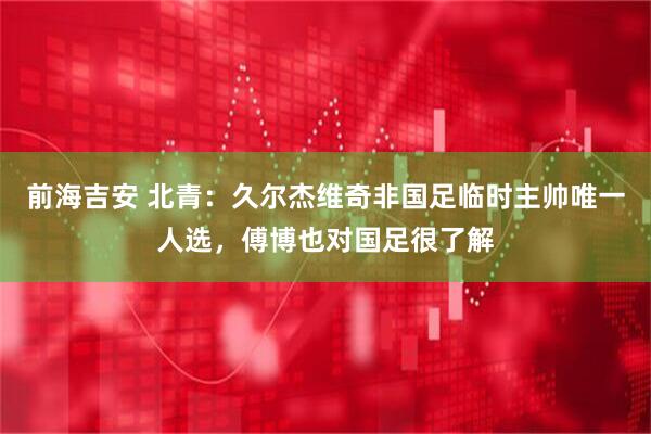 前海吉安 北青：久尔杰维奇非国足临时主帅唯一人选，傅博也对国足很了解