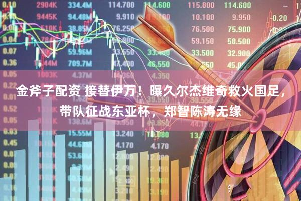 金斧子配资 接替伊万！曝久尔杰维奇救火国足，带队征战东亚杯，郑智陈涛无缘