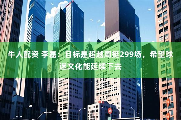 牛人配资 李磊：目标是超越周挺299场，希望球迷文化能延续下去