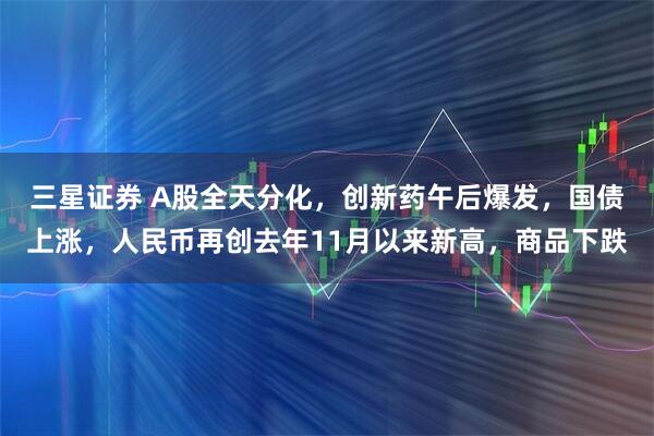 三星证券 A股全天分化，创新药午后爆发，国债上涨，人民币再创去年11月以来新高，商品下跌