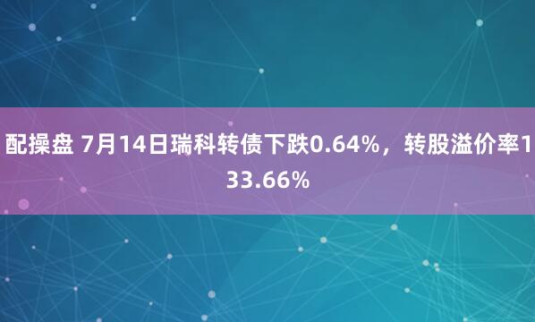 配操盘 7月14日瑞科转债下跌0.64%，转股溢价率133.66%