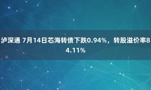 泸深通 7月14日芯海转债下跌0.94%，转股溢价率84.11%