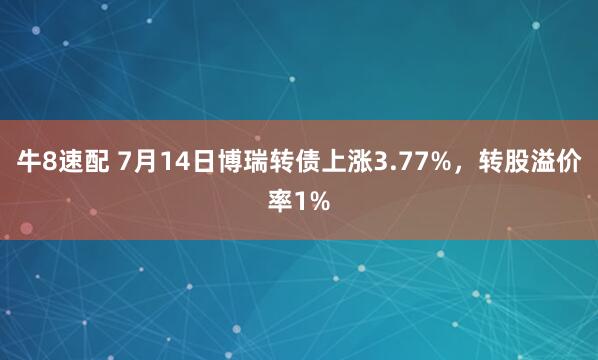 牛8速配 7月14日博瑞转债上涨3.77%，转股溢价率1%