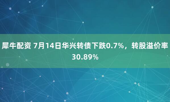 犀牛配资 7月14日华兴转债下跌0.7%，转股溢价率30.89%