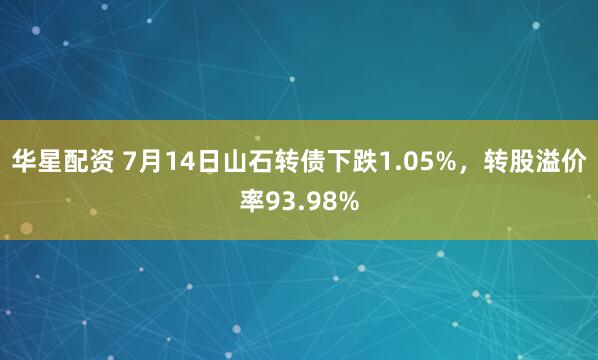 华星配资 7月14日山石转债下跌1.05%，转股溢价率93.98%