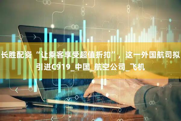 长胜配资 “让乘客享受超值折扣”，这一外国航司拟引进C919_中国_航空公司_飞机