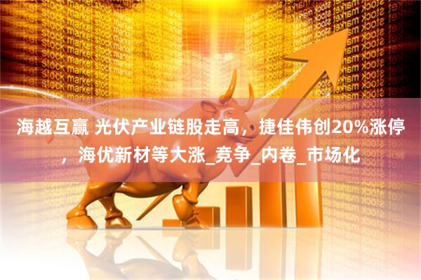 海越互赢 光伏产业链股走高，捷佳伟创20%涨停，海优新材等大涨_竞争_内卷_市场化