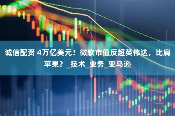 诚信配资 4万亿美元！微软市值反超英伟达，比肩苹果？_技术_业务_亚马逊