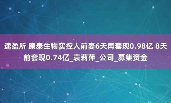 速盈所 康泰生物实控人前妻6天再套现0.98亿 8天前套现0.74亿_袁莉萍_公司_募集资金