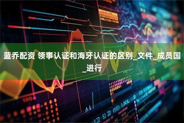 蓝乔配资 领事认证和海牙认证的区别_文件_成员国_进行