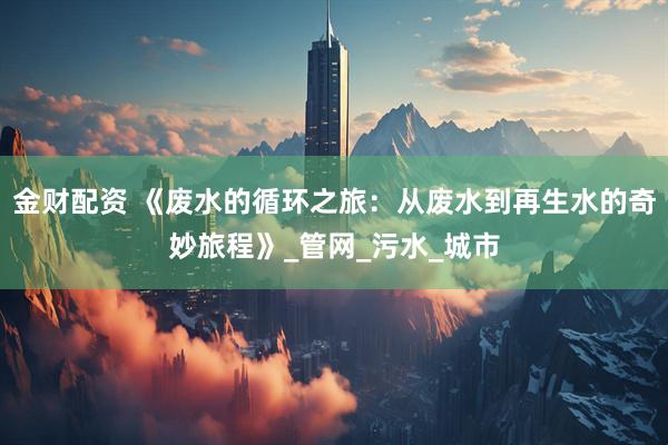 金财配资 《废水的循环之旅：从废水到再生水的奇妙旅程》_管网_污水_城市