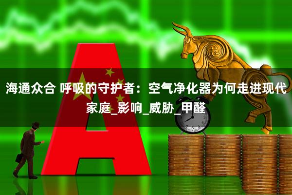 海通众合 呼吸的守护者：空气净化器为何走进现代家庭_影响_威胁_甲醛