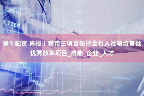 蜗牛配资 喜报丨我市三项目获评全省人社领域首批优秀改革项目_技能_企业_人才