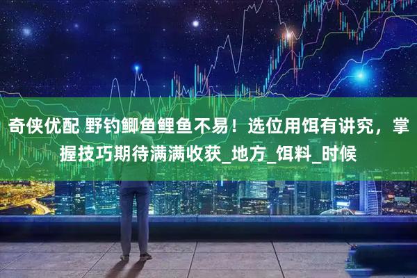 奇侠优配 野钓鲫鱼鲤鱼不易！选位用饵有讲究，掌握技巧期待满满收获_地方_饵料_时候