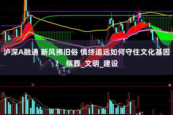 泸深A融通 新风拂旧俗 慎终追远如何守住文化基因？_殡葬_文明_建设