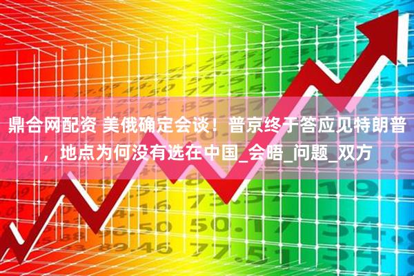 鼎合网配资 美俄确定会谈！普京终于答应见特朗普，地点为何没有选在中国_会晤_问题_双方