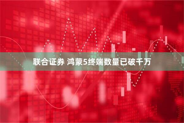 联合证券 鸿蒙5终端数量已破千万