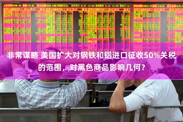 非常谋略 美国扩大对钢铁和铝进口征收50%关税的范围，对黑色商品影响几何？