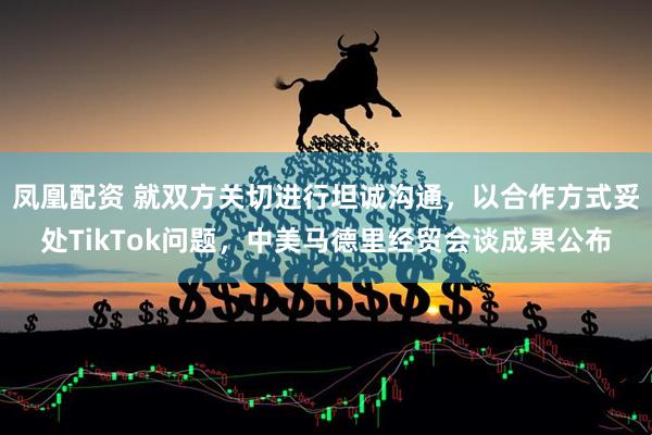凤凰配资 就双方关切进行坦诚沟通，以合作方式妥处TikTok问题，中美马德里经贸会谈成果公布