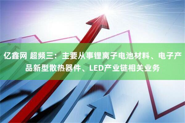 亿鑫网 超频三：主要从事锂离子电池材料、电子产品新型散热器件、LED产业链相关业务