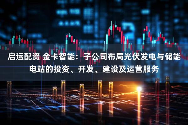 启运配资 金卡智能：子公司布局光伏发电与储能电站的投资、开发、建设及运营服务