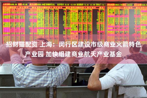 招财猫配资 上海：闵行区建设市级商业火箭特色产业园 加快组建商业航天产业基金