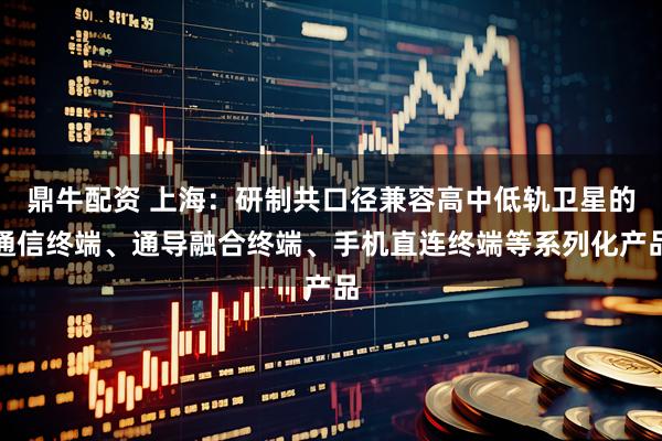 鼎牛配资 上海：研制共口径兼容高中低轨卫星的通信终端、通导融合终端、手机直连终端等系列化产品