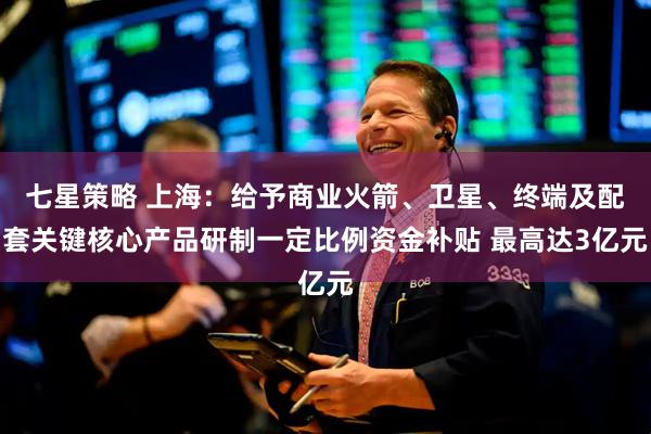 七星策略 上海：给予商业火箭、卫星、终端及配套关键核心产品研制一定比例资金补贴 最高达3亿元