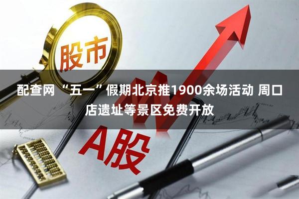 配查网 “五一”假期北京推1900余场活动 周口店遗址等景区免费开放