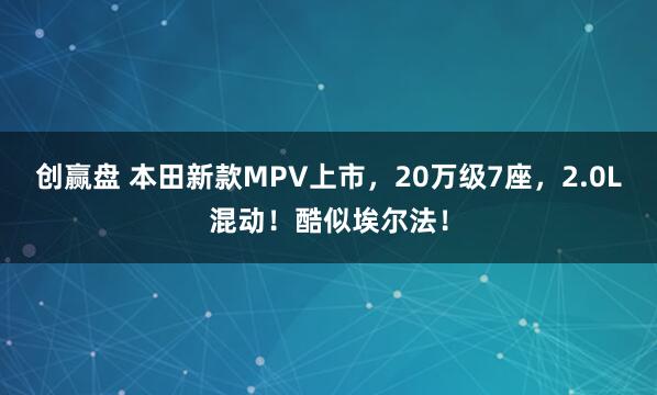 创赢盘 本田新款MPV上市,20万级7座,2.0L混动!酷似埃尔法!