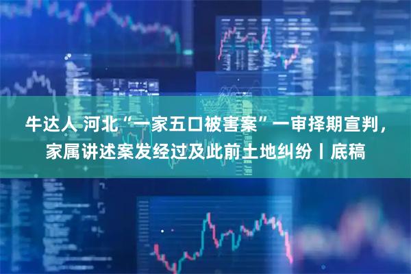 牛达人 河北“一家五口被害案”一审择期宣判,家属讲述案发经过及此前土地纠纷丨底稿